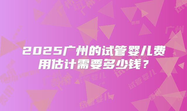 2025广州的试管婴儿费用估计需要多少钱？