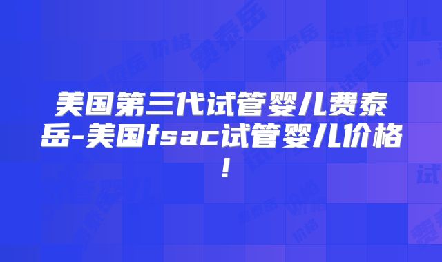 美国第三代试管婴儿费泰岳-美国fsac试管婴儿价格!