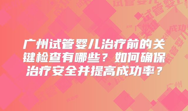 广州试管婴儿治疗前的关键检查有哪些？如何确保治疗安全并提高成功率？