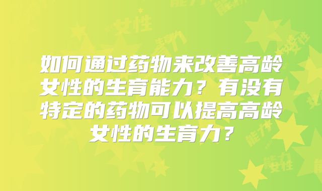 如何通过药物来改善高龄女性的生育能力？有没有特定的药物可以提高高龄女性的生育力？
