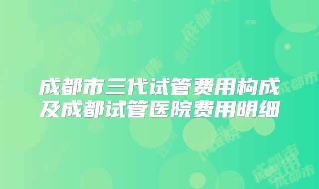 成都市三代试管费用构成及成都试管医院费用明细