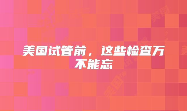 美国试管前，这些检查万不能忘