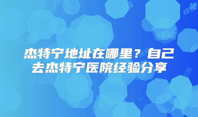 杰特宁地址在哪里？自己去杰特宁医院经验分享