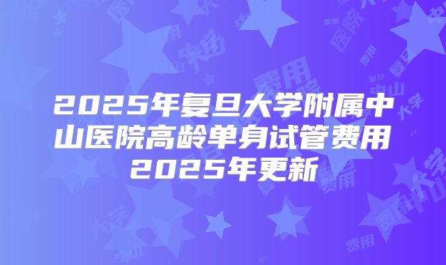 2025年复旦大学附属中山医院高龄单身试管费用2025年更新