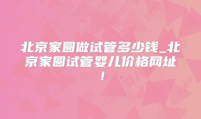 北京家圆做试管多少钱_北京家圆试管婴儿价格网址！