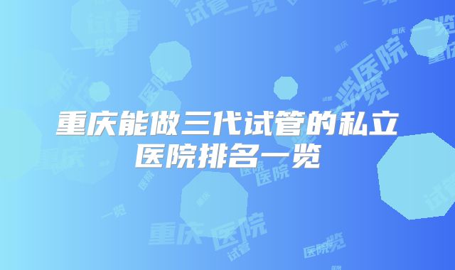 重庆能做三代试管的私立医院排名一览