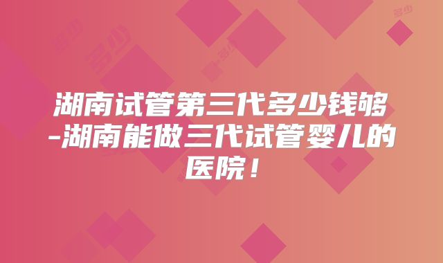 湖南试管第三代多少钱够-湖南能做三代试管婴儿的医院！
