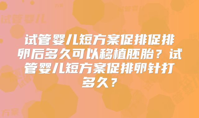 试管婴儿短方案促排促排卵后多久可以移植胚胎？试管婴儿短方案促排卵针打多久？