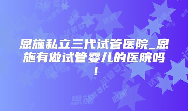 恩施私立三代试管医院_恩施有做试管婴儿的医院吗！