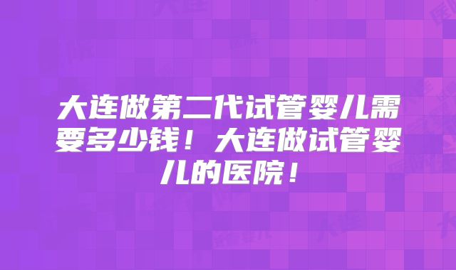 大连做第二代试管婴儿需要多少钱！大连做试管婴儿的医院！