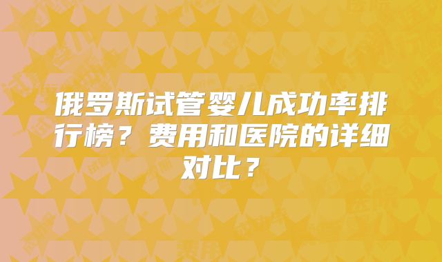 俄罗斯试管婴儿成功率排行榜？费用和医院的详细对比？