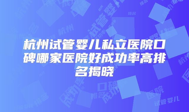杭州试管婴儿私立医院口碑哪家医院好成功率高排名揭晓