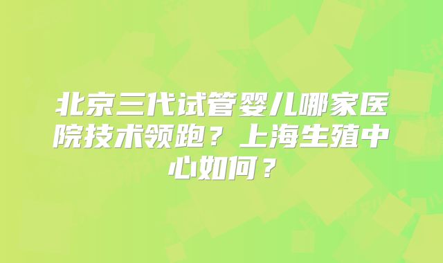 北京三代试管婴儿哪家医院技术领跑？上海生殖中心如何？