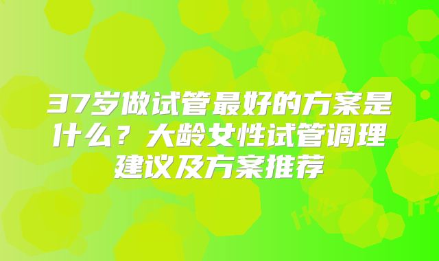 37岁做试管最好的方案是什么？大龄女性试管调理建议及方案推荐