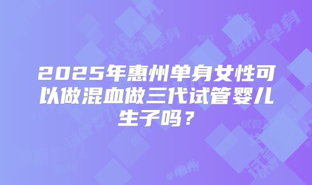 2025年惠州单身女性可以做混血做三代试管婴儿生子吗?