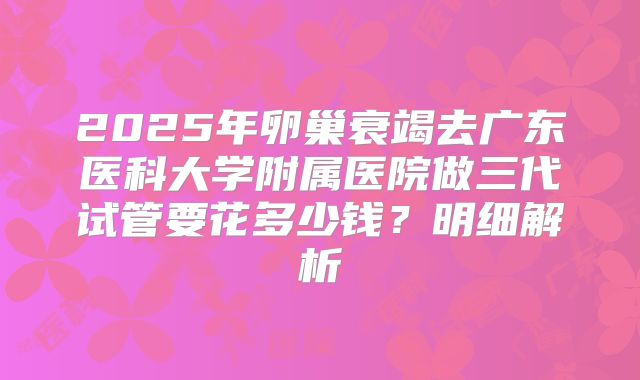 2025年卵巢衰竭去广东医科大学附属医院做三代试管要花多少钱?明细解析