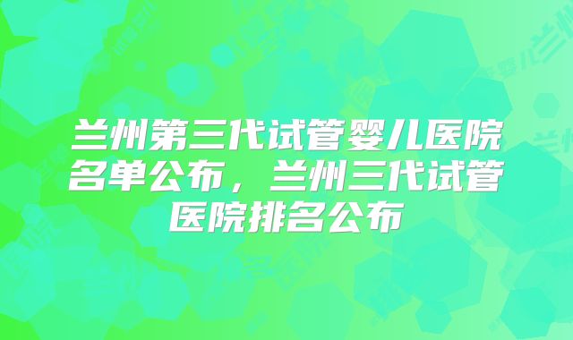 兰州第三代试管婴儿医院名单公布,兰州三代试管医院排名公布