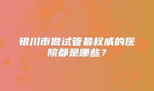 银川市做试管最权威的医院都是哪些？