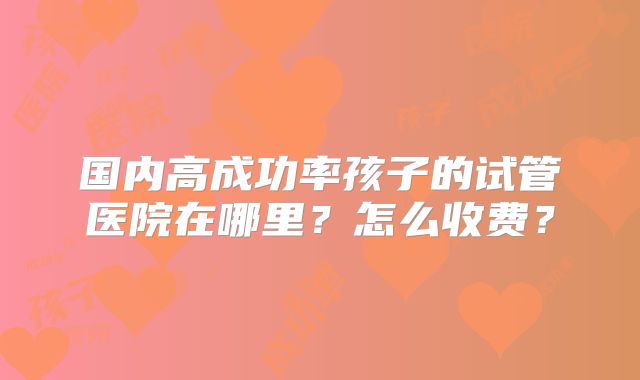 国内高成功率孩子的试管医院在哪里?怎么收费?