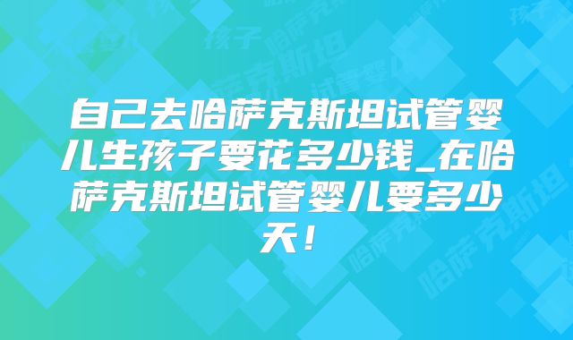 自己去哈萨克斯坦试管婴儿生孩子要花多少钱_在哈萨克斯坦试管婴儿要多少天!