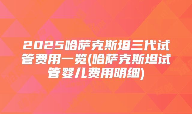 2025哈萨克斯坦三代试管费用一览(哈萨克斯坦试管婴儿费用明细)