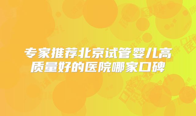 专家推荐北京试管婴儿高质量好的医院哪家口碑