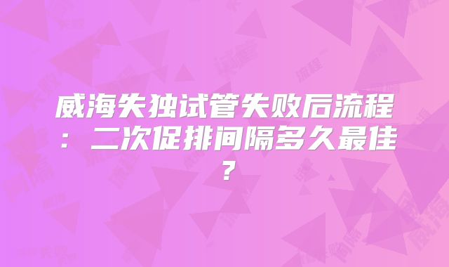 威海失独试管失败后流程：二次促排间隔多久最佳？