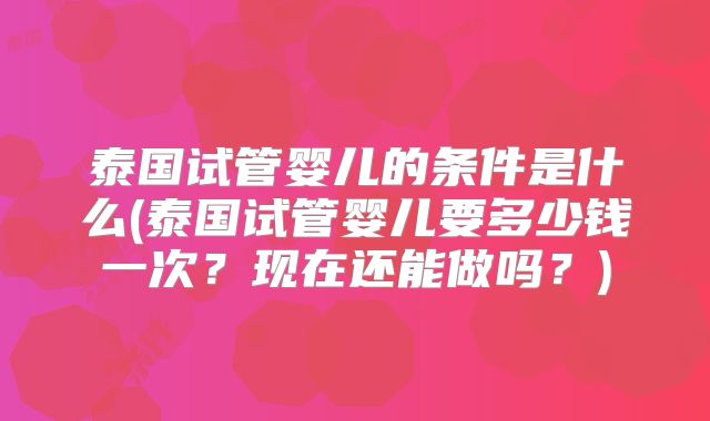 泰国试管婴儿的条件是什么(泰国试管婴儿要多少钱一次？现在还能做吗？)