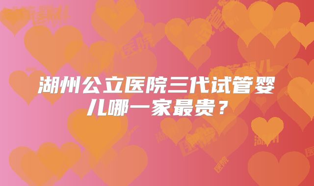 湖州公立医院三代试管婴儿哪一家最贵？