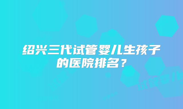 绍兴三代试管婴儿生孩子的医院排名？