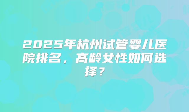 2025年杭州试管婴儿医院排名，高龄女性如何选择？