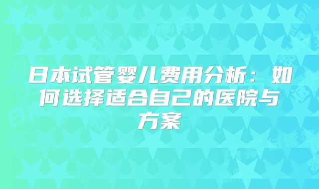 日本试管婴儿费用分析：如何选择适合自己的医院与方案