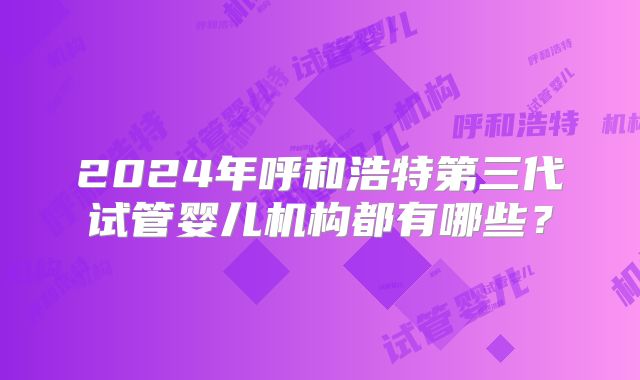 2024年呼和浩特第三代试管婴儿机构都有哪些？