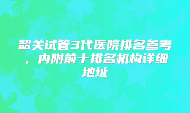 韶关试管3代医院排名参考，内附前十排名机构详细地址
