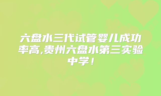 六盘水三代试管婴儿成功率高,贵州六盘水第三实验中学!