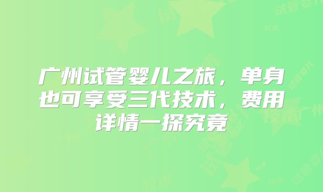 广州试管婴儿之旅，单身也可享受三代技术，费用详情一探究竟
