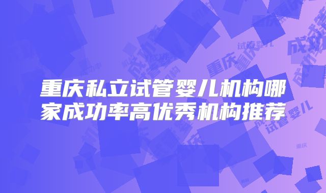重庆私立试管婴儿机构哪家成功率高优秀机构推荐
