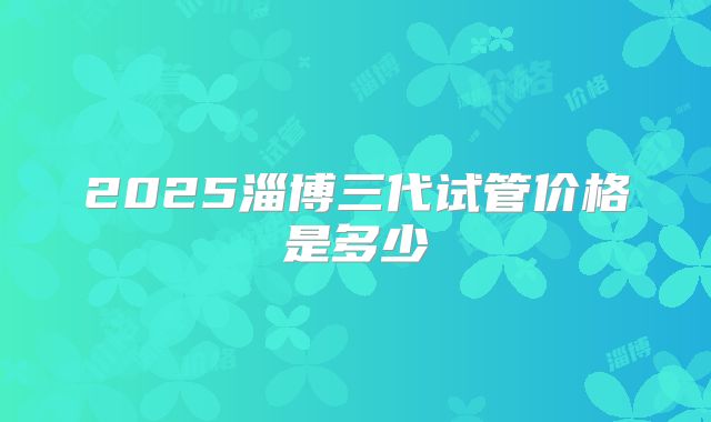 2025淄博三代试管价格是多少
