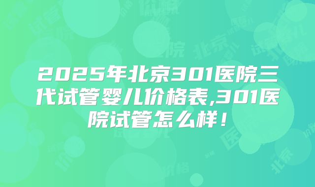 2025年北京301医院三代试管婴儿价格表,301医院试管怎么样!