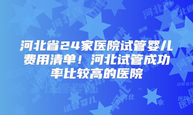 河北省24家医院试管婴儿费用清单！河北试管成功率比较高的医院