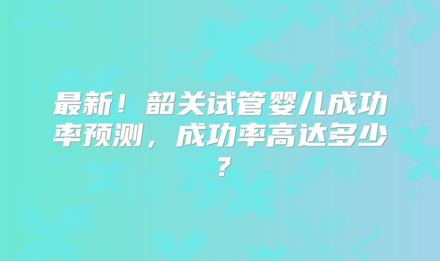 最新！韶关试管婴儿成功率预测，成功率高达多少？