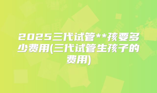 2025三代试管**孩要多少费用(三代试管生孩子的费用)