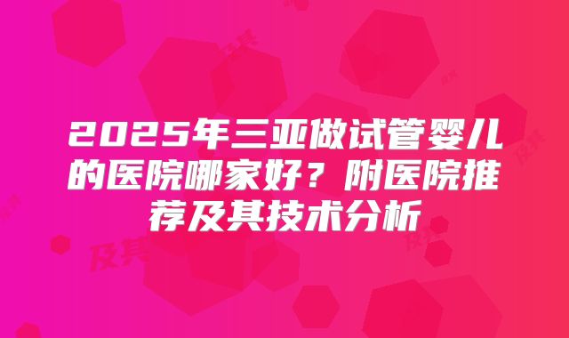 2025年三亚做试管婴儿的医院哪家好？附医院推荐及其技术分析