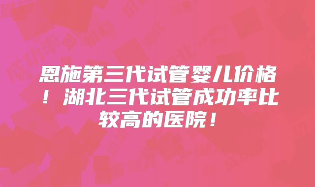 恩施第三代试管婴儿价格！湖北三代试管成功率比较高的医院！