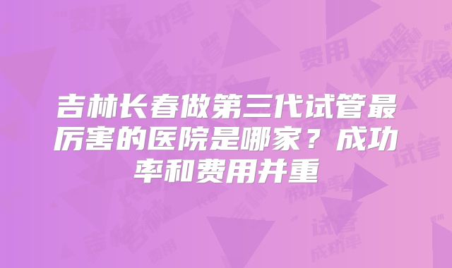 吉林长春做第三代试管最厉害的医院是哪家？成功率和费用并重