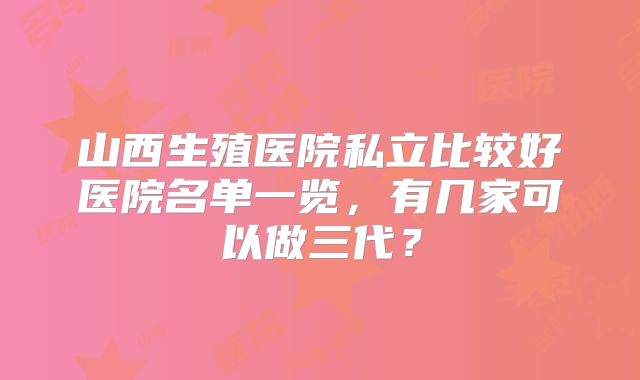 山西生殖医院私立比较好医院名单一览，有几家可以做三代？