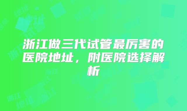 浙江做三代试管最厉害的医院地址，附医院选择解析
