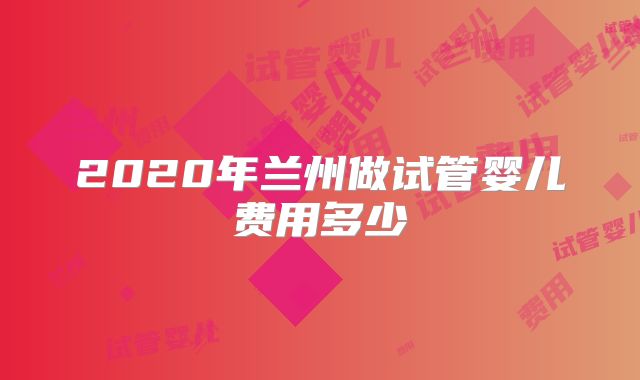 2020年兰州做试管婴儿费用多少