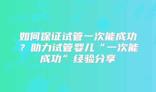 如何保证试管一次能成功？助力试管婴儿“一次能成功”经验分享