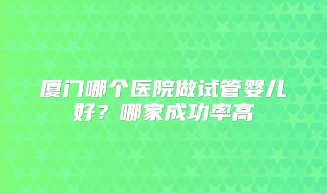 厦门哪个医院做试管婴儿好?哪家成功率高